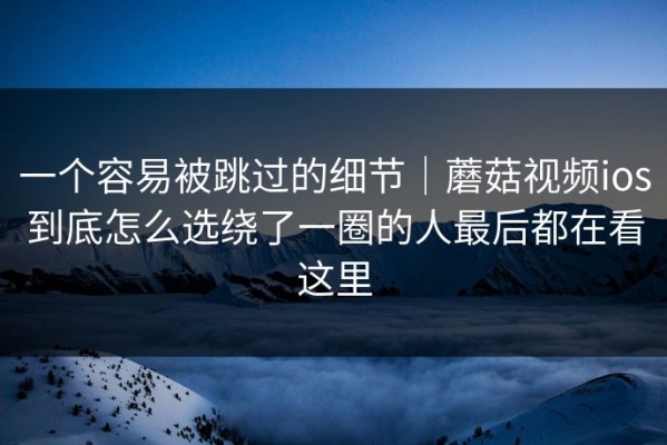 一个容易被跳过的细节｜蘑菇视频ios到底怎么选绕了一圈的人最后都在看这里