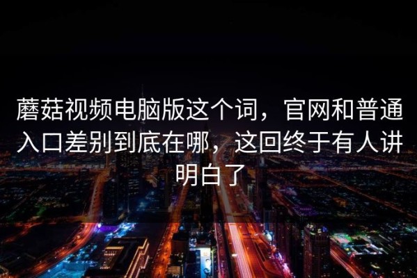 蘑菇视频电脑版这个词，官网和普通入口差别到底在哪，这回终于有人讲明白了