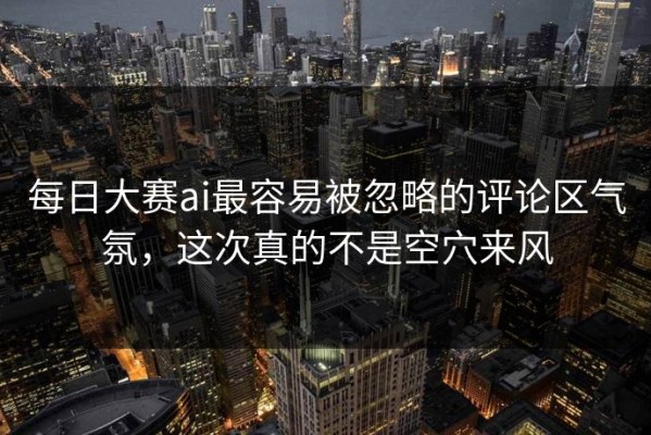 每日大赛ai最容易被忽略的评论区气氛，这次真的不是空穴来风