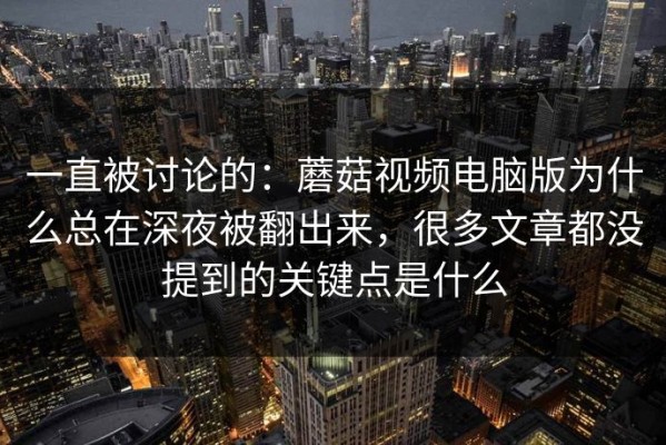 一直被讨论的：蘑菇视频电脑版为什么总在深夜被翻出来，很多文章都没提到的关键点是什么