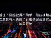 越往下翻越觉得不简单｜蘑菇视频这次总算有人说透了？很多误会其实从这里开始