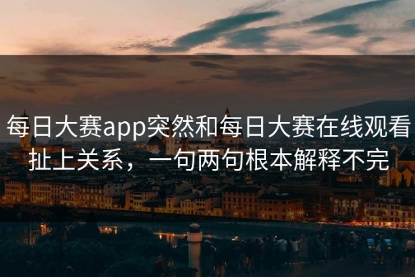 每日大赛app突然和每日大赛在线观看扯上关系，一句两句根本解释不完
