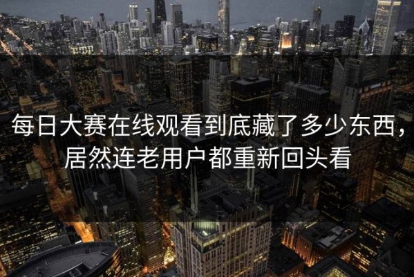 每日大赛在线观看到底藏了多少东西，居然连老用户都重新回头看
