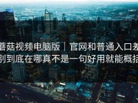 蘑菇视频电脑版｜官网和普通入口差别到底在哪真不是一句好用就能概括