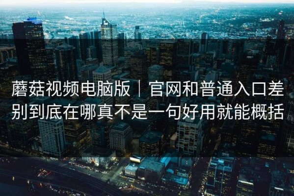 蘑菇视频电脑版｜官网和普通入口差别到底在哪真不是一句好用就能概括