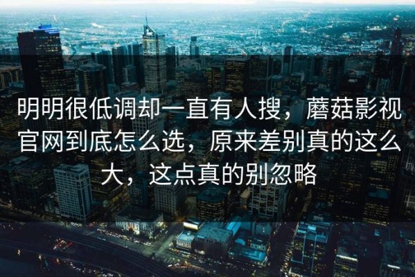 明明很低调却一直有人搜，蘑菇影视官网到底怎么选，原来差别真的这么大，这点真的别忽略