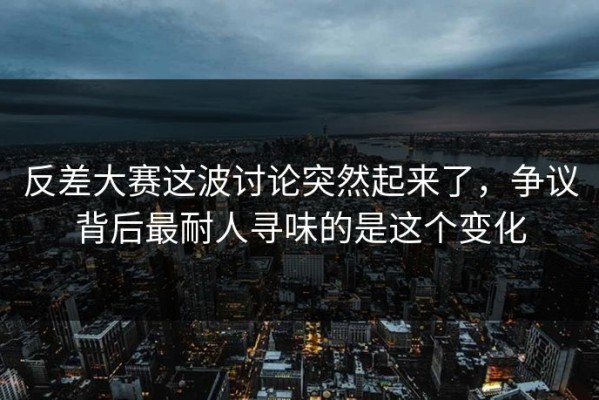 反差大赛这波讨论突然起来了，争议背后最耐人寻味的是这个变化