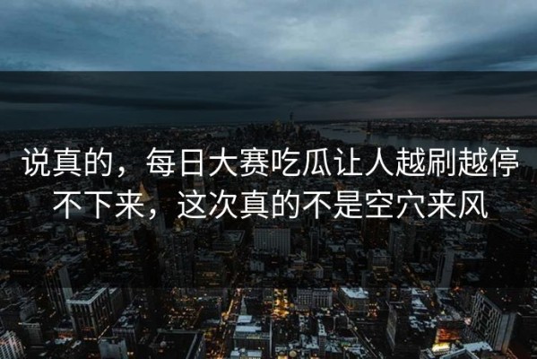 说真的，每日大赛吃瓜让人越刷越停不下来，这次真的不是空穴来风