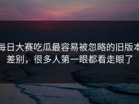 每日大赛吃瓜最容易被忽略的旧版本差别，很多人第一眼都看走眼了