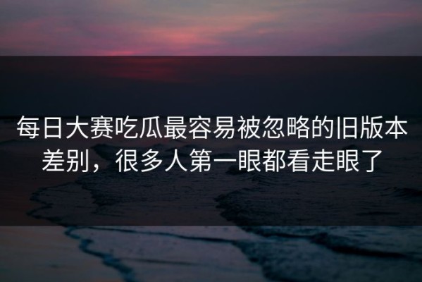 每日大赛吃瓜最容易被忽略的旧版本差别，很多人第一眼都看走眼了