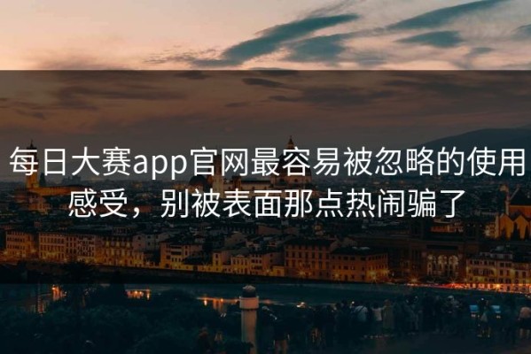 每日大赛app官网最容易被忽略的使用感受，别被表面那点热闹骗了
