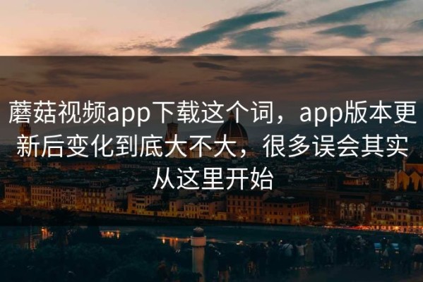 蘑菇视频app下载这个词，app版本更新后变化到底大不大，很多误会其实从这里开始