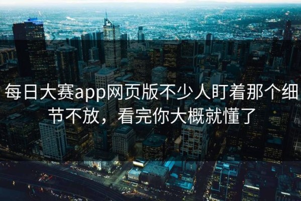 每日大赛app网页版不少人盯着那个细节不放，看完你大概就懂了