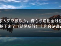 家人突然被误会，糖心频道把全过程拍下来了（结尾反转）｜你会站谁？
