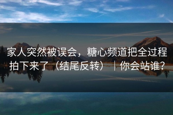 家人突然被误会，糖心频道把全过程拍下来了（结尾反转）｜你会站谁？