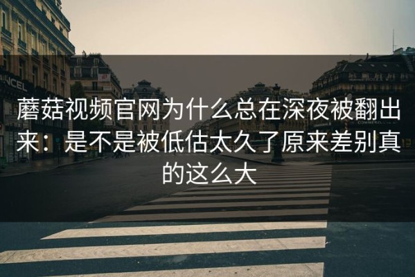 蘑菇视频官网为什么总在深夜被翻出来：是不是被低估太久了原来差别真的这么大