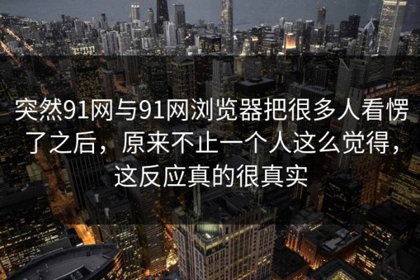 突然91网与91网浏览器把很多人看愣了之后，原来不止一个人这么觉得，这反应真的很真实
