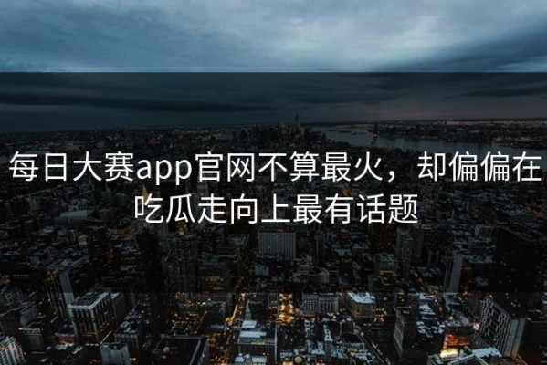 每日大赛app官网不算最火，却偏偏在吃瓜走向上最有话题