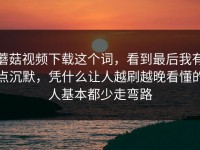 蘑菇视频下载这个词，看到最后我有点沉默，凭什么让人越刷越晚看懂的人基本都少走弯路