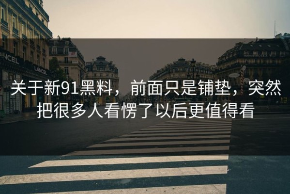 关于新91黑料，前面只是铺垫，突然把很多人看愣了以后更值得看