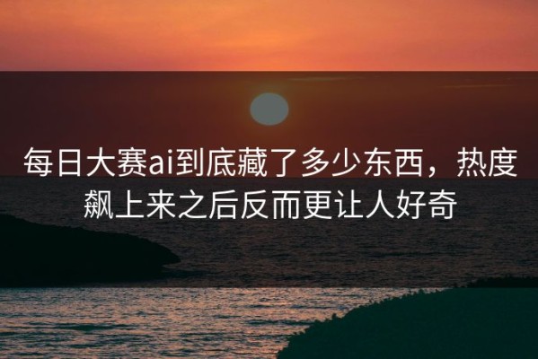 每日大赛ai到底藏了多少东西，热度飙上来之后反而更让人好奇
