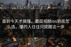 直到今天才搞懂，蘑菇视频ios到底怎么选，懂的人往往只提醒这一步