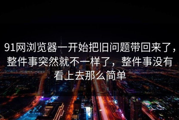 91网浏览器一开始把旧问题带回来了，整件事突然就不一样了，整件事没有看上去那么简单