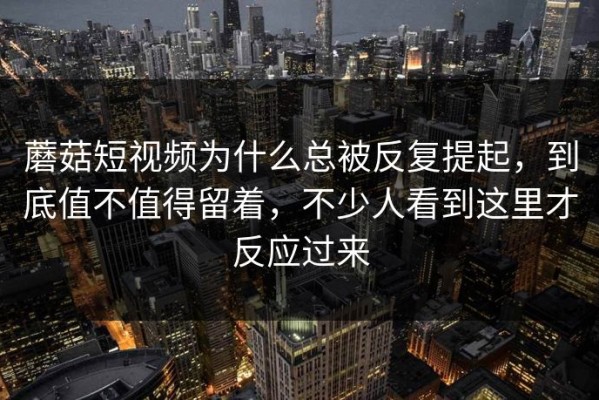 蘑菇短视频为什么总被反复提起，到底值不值得留着，不少人看到这里才反应过来