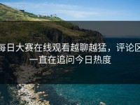 每日大赛在线观看越聊越猛，评论区一直在追问今日热度