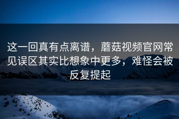 这一回真有点离谱，蘑菇视频官网常见误区其实比想象中更多，难怪会被反复提起