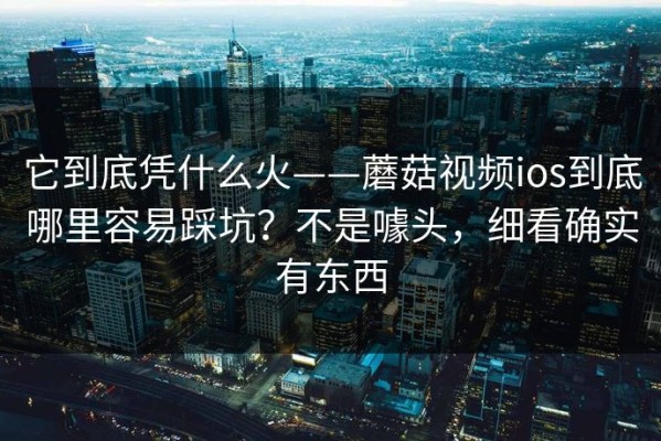 它到底凭什么火——蘑菇视频ios到底哪里容易踩坑？不是噱头，细看确实有东西