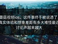 蘑菇视频ios，这件事终于被说透了，真实体验和想象差距有多大难怪最近讨论声越来越大