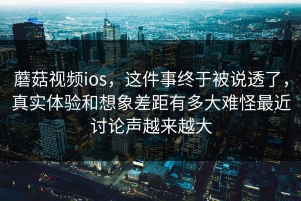 蘑菇视频ios，这件事终于被说透了，真实体验和想象差距有多大难怪最近讨论声越来越大