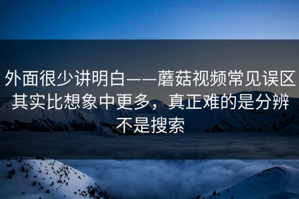 外面很少讲明白——蘑菇视频常见误区其实比想象中更多，真正难的是分辨不是搜索