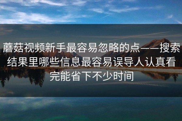 蘑菇视频新手最容易忽略的点——搜索结果里哪些信息最容易误导人认真看完能省下不少时间