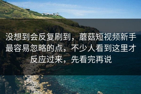 没想到会反复刷到，蘑菇短视频新手最容易忽略的点，不少人看到这里才反应过来，先看完再说