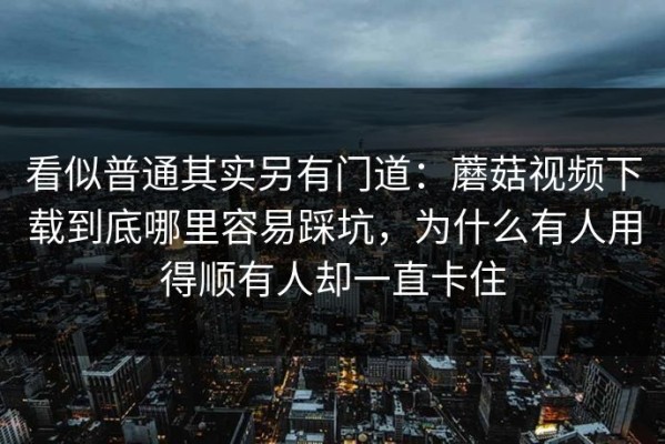 看似普通其实另有门道：蘑菇视频下载到底哪里容易踩坑，为什么有人用得顺有人却一直卡住