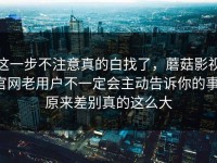 这一步不注意真的白找了，蘑菇影视官网老用户不一定会主动告诉你的事，原来差别真的这么大
