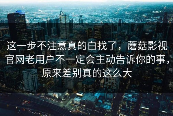 这一步不注意真的白找了，蘑菇影视官网老用户不一定会主动告诉你的事，原来差别真的这么大