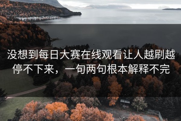 没想到每日大赛在线观看让人越刷越停不下来，一句两句根本解释不完