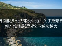 外面很多说法都没讲透：关于蘑菇视频？难怪最近讨论声越来越大
