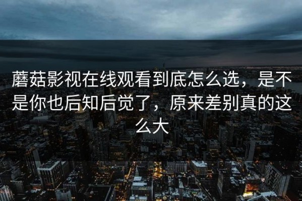 蘑菇影视在线观看到底怎么选，是不是你也后知后觉了，原来差别真的这么大