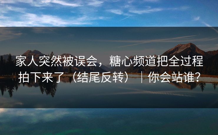 家人突然被误会，糖心频道把全过程拍下来了（结尾反转）｜你会站谁？