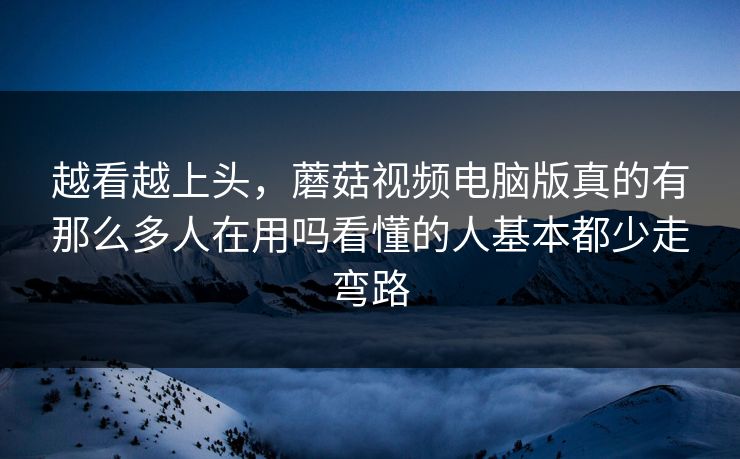 越看越上头，蘑菇视频电脑版真的有那么多人在用吗看懂的人基本都少走弯路