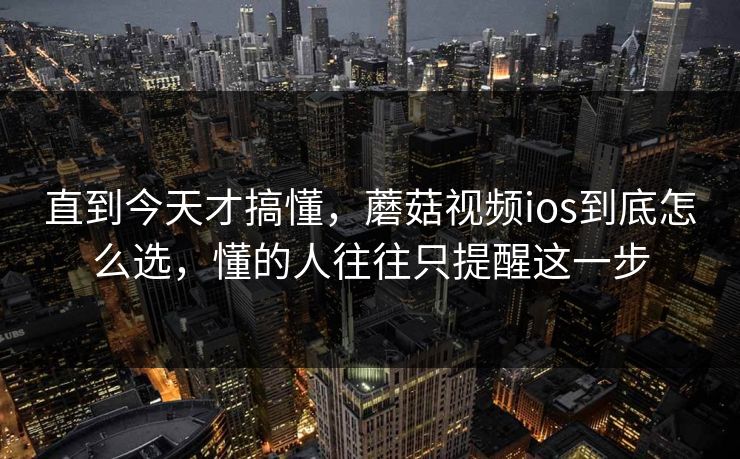 直到今天才搞懂，蘑菇视频ios到底怎么选，懂的人往往只提醒这一步