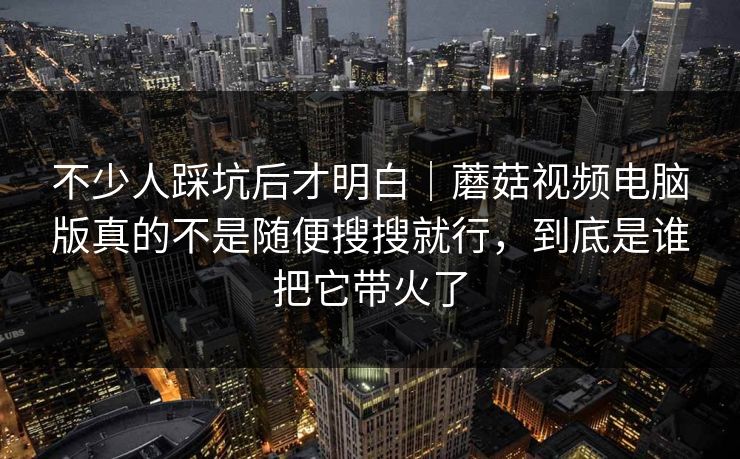 不少人踩坑后才明白｜蘑菇视频电脑版真的不是随便搜搜就行，到底是谁把它带火了
