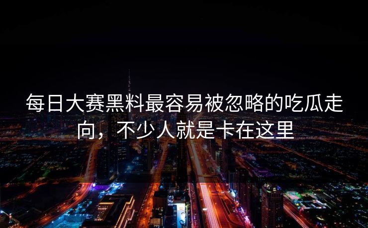 每日大赛黑料最容易被忽略的吃瓜走向，不少人就是卡在这里
