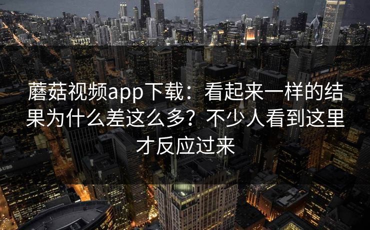 蘑菇视频app下载：看起来一样的结果为什么差这么多？不少人看到这里才反应过来