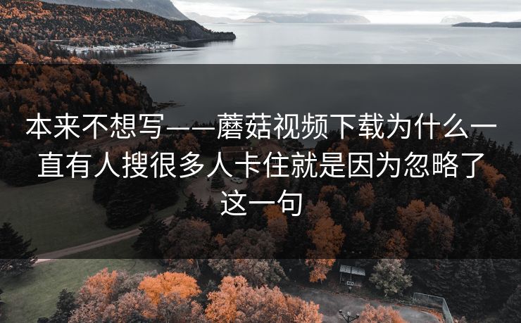 本来不想写——蘑菇视频下载为什么一直有人搜很多人卡住就是因为忽略了这一句