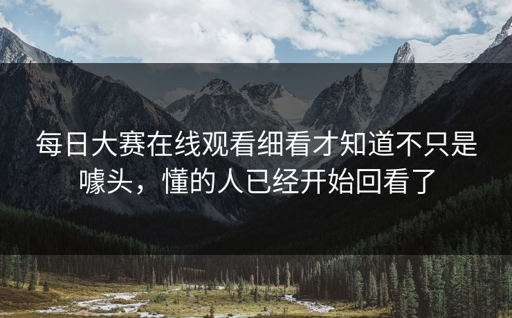 每日大赛在线观看细看才知道不只是噱头，懂的人已经开始回看了